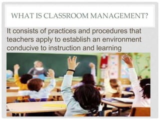 WHAT IS CLASSROOM MANAGEMENT?
It consists of practices and procedures that
teachers apply to establish an environment
conducive to instruction and learning
 