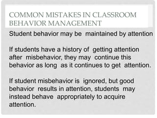 COMMON MISTAKES IN CLASSROOM
BEHAVIOR MANAGEMENT
Student behavior may be maintained by attention
If students have a history of getting attention
after misbehavior, they may continue this
behavior as long as it continues to get attention.
If student misbehavior is ignored, but good
behavior results in attention, students may
instead behave appropriately to acquire
attention.
 