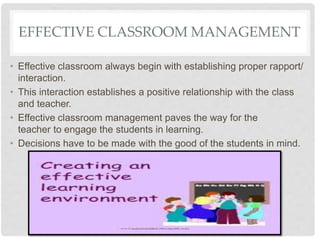 • Effective classroom always begin with establishing proper rapport/
interaction.
• This interaction establishes a positive relationship with the class
and teacher.
• Effective classroom management paves the way for the
teacher to engage the students in learning.
• Decisions have to be made with the good of the students in mind.
EFFECTIVE CLASSROOM MANAGEMENT
 