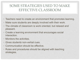 SOME STRATEGIES USED TO MAKE
EFFECTIVE CLASSROOM
• Teachers need to create an environment that promotes learning.
• Make sure students are deeply involved with their work.
• The climate of classroom is work oriented, but relaxed and
pleasant.
• Create a learning environment that encourages social
interaction.
• Monitors the activities.
• Gives students non-verbal cues.
• Communication should be effective.
• Rules and procedures should be aligned with teaching
strategies.
 