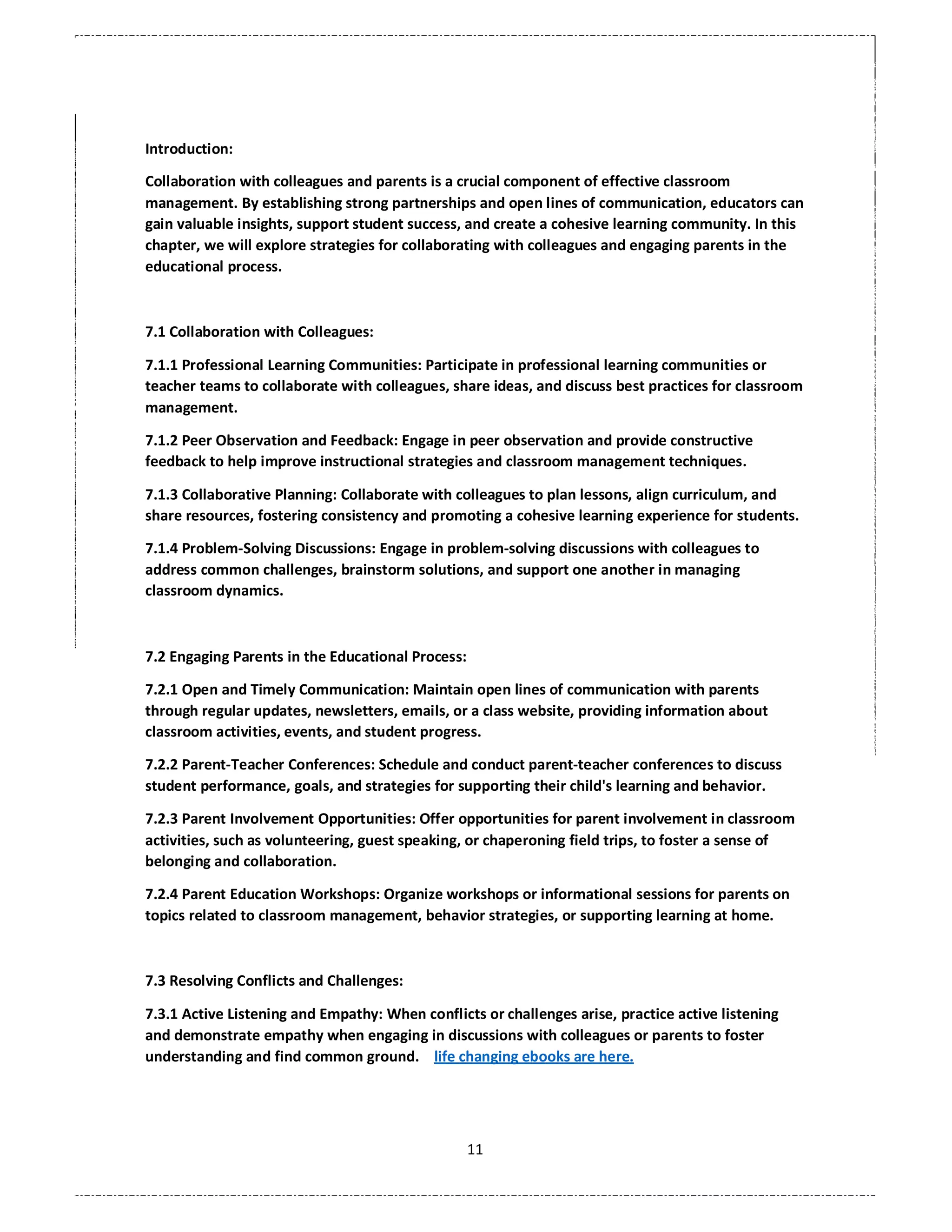 11
Introduction:
Collaboration with colleagues and parents is a crucial component of effective classroom
management. By establishing strong partnerships and open lines of communication, educators can
gain valuable insights, support student success, and create a cohesive learning community. In this
chapter, we will explore strategies for collaborating with colleagues and engaging parents in the
educational process.
7.1 Collaboration with Colleagues:
7.1.1 Professional Learning Communities: Participate in professional learning communities or
teacher teams to collaborate with colleagues, share ideas, and discuss best practices for classroom
management.
7.1.2 Peer Observation and Feedback: Engage in peer observation and provide constructive
feedback to help improve instructional strategies and classroom management techniques.
7.1.3 Collaborative Planning: Collaborate with colleagues to plan lessons, align curriculum, and
share resources, fostering consistency and promoting a cohesive learning experience for students.
7.1.4 Problem-Solving Discussions: Engage in problem-solving discussions with colleagues to
address common challenges, brainstorm solutions, and support one another in managing
classroom dynamics.
7.2 Engaging Parents in the Educational Process:
7.2.1 Open and Timely Communication: Maintain open lines of communication with parents
through regular updates, newsletters, emails, or a class website, providing information about
classroom activities, events, and student progress.
7.2.2 Parent-Teacher Conferences: Schedule and conduct parent-teacher conferences to discuss
student performance, goals, and strategies for supporting their child's learning and behavior.
7.2.3 Parent Involvement Opportunities: Offer opportunities for parent involvement in classroom
activities, such as volunteering, guest speaking, or chaperoning field trips, to foster a sense of
belonging and collaboration.
7.2.4 Parent Education Workshops: Organize workshops or informational sessions for parents on
topics related to classroom management, behavior strategies, or supporting learning at home.
7.3 Resolving Conflicts and Challenges:
7.3.1 Active Listening and Empathy: When conflicts or challenges arise, practice active listening
and demonstrate empathy when engaging in discussions with colleagues or parents to foster
understanding and find common ground. life changing ebooks are here.
 