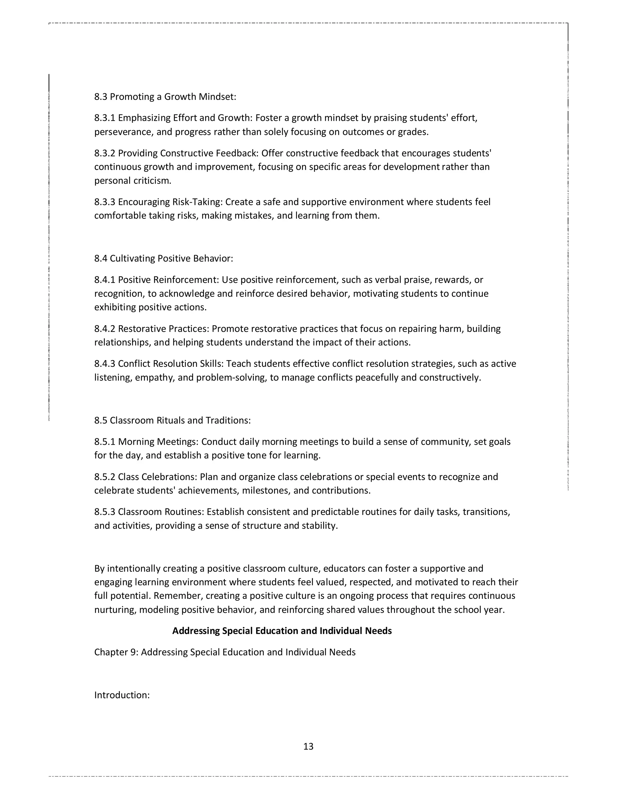 13
8.3 Promoting a Growth Mindset:
8.3.1 Emphasizing Effort and Growth: Foster a growth mindset by praising students' effort,
perseverance, and progress rather than solely focusing on outcomes or grades.
8.3.2 Providing Constructive Feedback: Offer constructive feedback that encourages students'
continuous growth and improvement, focusing on specific areas for development rather than
personal criticism.
8.3.3 Encouraging Risk-Taking: Create a safe and supportive environment where students feel
comfortable taking risks, making mistakes, and learning from them.
8.4 Cultivating Positive Behavior:
8.4.1 Positive Reinforcement: Use positive reinforcement, such as verbal praise, rewards, or
recognition, to acknowledge and reinforce desired behavior, motivating students to continue
exhibiting positive actions.
8.4.2 Restorative Practices: Promote restorative practices that focus on repairing harm, building
relationships, and helping students understand the impact of their actions.
8.4.3 Conflict Resolution Skills: Teach students effective conflict resolution strategies, such as active
listening, empathy, and problem-solving, to manage conflicts peacefully and constructively.
8.5 Classroom Rituals and Traditions:
8.5.1 Morning Meetings: Conduct daily morning meetings to build a sense of community, set goals
for the day, and establish a positive tone for learning.
8.5.2 Class Celebrations: Plan and organize class celebrations or special events to recognize and
celebrate students' achievements, milestones, and contributions.
8.5.3 Classroom Routines: Establish consistent and predictable routines for daily tasks, transitions,
and activities, providing a sense of structure and stability.
By intentionally creating a positive classroom culture, educators can foster a supportive and
engaging learning environment where students feel valued, respected, and motivated to reach their
full potential. Remember, creating a positive culture is an ongoing process that requires continuous
nurturing, modeling positive behavior, and reinforcing shared values throughout the school year.
Addressing Special Education and Individual Needs
Chapter 9: Addressing Special Education and Individual Needs
Introduction:
 
