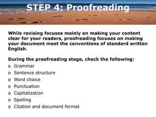 STEP 4: Proofreading
While revising focuses mainly on making your content
clear for your readers, proofreading focuses on making
your document meet the conventions of standard written
English.
During the proofreading stage, check the following:
o Grammar
o Sentence structure
o Word choice
o Punctuation
o Capitalization
o Spelling
o Citation and document format
 