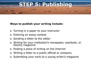 STEP 5: Publishing
Ways to publish your writing include:
o Turning in a paper to your instructor
o Entering an essay contest
o Sending a letter to the editor
o Writing for your institution’s newspaper, yearbook, or
literary magazine
o Posting a piece of writing on the Internet
o Writing a letter to a public official or company
o Submitting your work to a young writer’s magazine
 