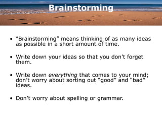 Brainstorming
• “Brainstorming” means thinking of as many ideas
as possible in a short amount of time.
• Write down your ideas so that you don’t forget
them.
• Write down everything that comes to your mind;
don’t worry about sorting out “good” and “bad”
ideas.
• Don’t worry about spelling or grammar.
 