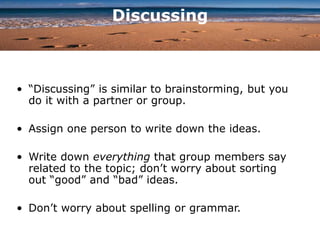 Discussing
• “Discussing” is similar to brainstorming, but you
do it with a partner or group.
• Assign one person to write down the ideas.
• Write down everything that group members say
related to the topic; don’t worry about sorting
out “good” and “bad” ideas.
• Don’t worry about spelling or grammar.
 