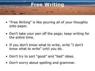 Free Writing
• “Free Writing” is like pouring all of your thoughts
onto paper.
• Don’t take your pen off the page; keep writing for
the entire time.
• If you don’t know what to write, write “I don’t
know what to write” until you do.
• Don’t try to sort “good” and “bad” ideas.
• Don’t worry about spelling and grammar.
 