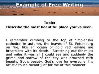 Example of Free Writing
Topic:
Describe the most beautiful place you’ve seen.
I remember climbing to the top of Smolenskii
cathedral in autumn, the leaves of St. Petersburg
on fire, like an ocean of gold red leaving me
breathless with its depth. Stretching out for miles
and miles it was all I could see and suddenly the
grime and sorrow of the city was drowned with
beauty, God’s beauty, God’s love for everyone, his
artistic touch meant just for me at this moment.
 