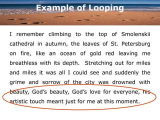 Example of Looping
I remember climbing to the top of Smolenskii
cathedral in autumn, the leaves of St. Petersburg
on fire, like an ocean of gold red leaving me
breathless with its depth. Stretching out for miles
and miles it was all I could see and suddenly the
grime and sorrow of the city was drowned with
beauty, God’s beauty, God’s love for everyone, his
artistic touch meant just for me at this moment.
 