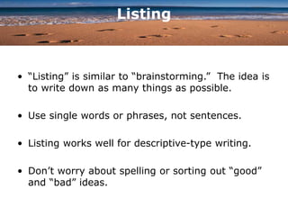 Listing
• “Listing” is similar to “brainstorming.” The idea is
to write down as many things as possible.
• Use single words or phrases, not sentences.
• Listing works well for descriptive-type writing.
• Don’t worry about spelling or sorting out “good”
and “bad” ideas.
 