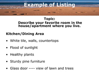 Example of Listing
Topic:
Describe your favorite room in the
house/apartment where you live.
Kitchen/Dining Area
• White tile, walls, countertops
• Flood of sunlight
• Healthy plants
• Sturdy pine furniture
• Glass door ---- view of lawn and trees
 