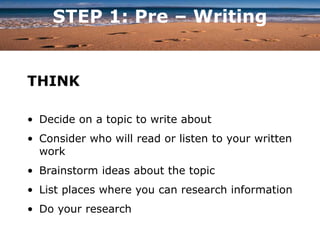 STEP 1: Pre – Writing
THINK
• Decide on a topic to write about
• Consider who will read or listen to your written
work
• Brainstorm ideas about the topic
• List places where you can research information
• Do your research
 