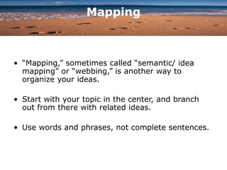 Mapping
• “Mapping,” sometimes called “semantic/ idea
mapping” or “webbing,” is another way to
organize your ideas.
• Start with your topic in the center, and branch
out from there with related ideas.
• Use words and phrases, not complete sentences.
 