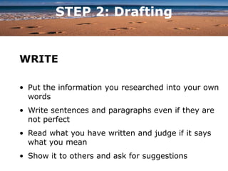 STEP 2: Drafting
WRITE
• Put the information you researched into your own
words
• Write sentences and paragraphs even if they are
not perfect
• Read what you have written and judge if it says
what you mean
• Show it to others and ask for suggestions
 