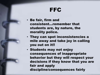 FFC
• Be fair, firm and
consistent…remember that
students are, by nature, the
morality police.
• They can spot inconsistencies a
mile away and take joy in calling
you out on it!!
• Students may not enjoy
consequences of inappropriate
behavior but they will respect your
decisions if they know that you are
fair and apply
discipline/consequences fairly
 