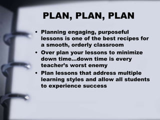 PLAN, PLAN, PLAN
• Planning engaging, purposeful
lessons is one of the best recipes for
a smooth, orderly classroom
• Over plan your lessons to minimize
down time…down time is every
teacher’s worst enemy
• Plan lessons that address multiple
learning styles and allow all students
to experience success
 