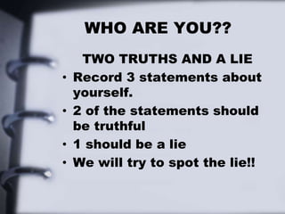 WHO ARE YOU??
TWO TRUTHS AND A LIE
• Record 3 statements about
yourself.
• 2 of the statements should
be truthful
• 1 should be a lie
• We will try to spot the lie!!
 