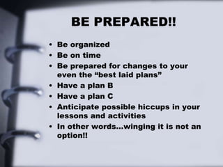 BE PREPARED!!
• Be organized
• Be on time
• Be prepared for changes to your
even the “best laid plans”
• Have a plan B
• Have a plan C
• Anticipate possible hiccups in your
lessons and activities
• In other words…winging it is not an
option!!
 