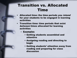 Transition vs. Allocated
Time
• Allocated time: the time periods you intend
for your students to be engaged in learning
activities
• Transition time: time periods that exist
between times allocated for learning
activities
– Examples
• Getting students assembled and
attentive
• Assigning reading and directing to
begin
• Getting students’ attention away from
reading and preparing for class
discussion
 