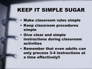 KEEP IT SIMPLE SUGAR
• Make classroom rules simple
• Keep classroom procedures
simple
• Give clear and simple
instructions during classroom
activities
• Remember that even adults can
only process 3-4 instructions at
a time effectively!!
 