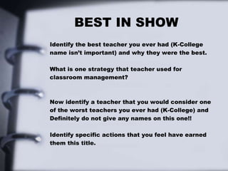 BEST IN SHOW
Identify the best teacher you ever had (K-College
name isn’t important) and why they were the best.
What is one strategy that teacher used for
classroom management?
Now identify a teacher that you would consider one
of the worst teachers you ever had (K-College) and
Definitely do not give any names on this one!!
Identify specific actions that you feel have earned
them this title.
 