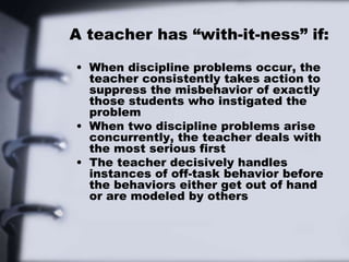 A teacher has “with-it-ness” if:
• When discipline problems occur, the
teacher consistently takes action to
suppress the misbehavior of exactly
those students who instigated the
problem
• When two discipline problems arise
concurrently, the teacher deals with
the most serious first
• The teacher decisively handles
instances of off-task behavior before
the behaviors either get out of hand
or are modeled by others
 
