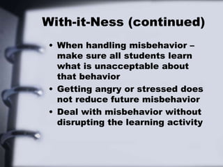 With-it-Ness (continued)
• When handling misbehavior –
make sure all students learn
what is unacceptable about
that behavior
• Getting angry or stressed does
not reduce future misbehavior
• Deal with misbehavior without
disrupting the learning activity
 