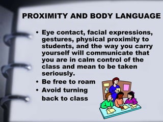 PROXIMITY AND BODY LANGUAGE
• Eye contact, facial expressions,
gestures, physical proximity to
students, and the way you carry
yourself will communicate that
you are in calm control of the
class and mean to be taken
seriously.
• Be free to roam
• Avoid turning
back to class
 