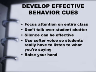 DEVELOP EFFECTIVE
BEHAVIOR CUES
• Focus attention on entire class
• Don’t talk over student chatter
• Silence can be effective
• Use softer voice so students
really have to listen to what
you’re saying
• Raise your hand
 