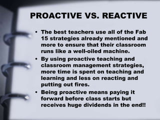 PROACTIVE VS. REACTIVE
• The best teachers use all of the Fab
15 strategies already mentioned and
more to ensure that their classroom
runs like a well-oiled machine.
• By using proactive teaching and
classroom management strategies,
more time is spent on teaching and
learning and less on reacting and
putting out fires.
• Being proactive means paying it
forward before class starts but
receives huge dividends in the end!!
 