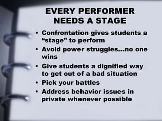 EVERY PERFORMER
NEEDS A STAGE
• Confrontation gives students a
“stage” to perform
• Avoid power struggles…no one
wins
• Give students a dignified way
to get out of a bad situation
• Pick your battles
• Address behavior issues in
private whenever possible
 