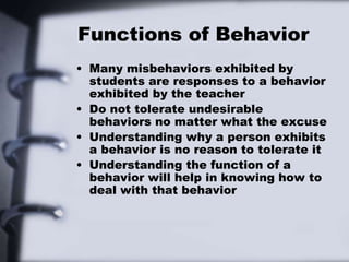 Functions of Behavior
• Many misbehaviors exhibited by
students are responses to a behavior
exhibited by the teacher
• Do not tolerate undesirable
behaviors no matter what the excuse
• Understanding why a person exhibits
a behavior is no reason to tolerate it
• Understanding the function of a
behavior will help in knowing how to
deal with that behavior
 