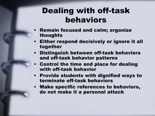 Dealing with off-task
behaviors
• Remain focused and calm; organize
thoughts
• Either respond decisively or ignore it all
together
• Distinguish between off-task behaviors
and off-task behavior patterns
• Control the time and place for dealing
with off-task behavior
• Provide students with dignified ways to
terminate off-task behaviors
• Make specific references to behaviors,
do not make it a personal attack
 