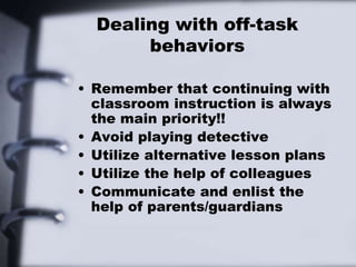 Dealing with off-task
behaviors
• Remember that continuing with
classroom instruction is always
the main priority!!
• Avoid playing detective
• Utilize alternative lesson plans
• Utilize the help of colleagues
• Communicate and enlist the
help of parents/guardians
 