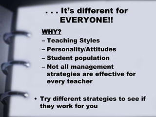 . . . It’s different for
EVERYONE!!
WHY?
– Teaching Styles
– Personality/Attitudes
– Student population
– Not all management
strategies are effective for
every teacher
• Try different strategies to see if
they work for you
 