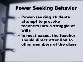 Power Seeking Behavior
• Power-seeking students
attempt to provoke
teachers into a struggle of
wills
• In most cases, the teacher
should direct attention to
other members of the class
 