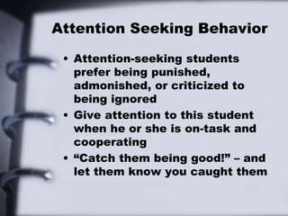 Attention Seeking Behavior
• Attention-seeking students
prefer being punished,
admonished, or criticized to
being ignored
• Give attention to this student
when he or she is on-task and
cooperating
• “Catch them being good!” – and
let them know you caught them
 