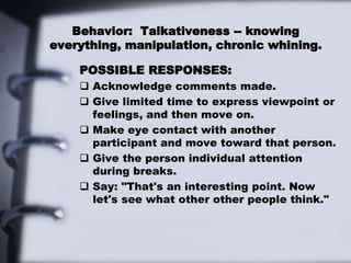 Behavior: Talkativeness -- knowing
everything, manipulation, chronic whining.
POSSIBLE RESPONSES:
 Acknowledge comments made.
 Give limited time to express viewpoint or
feelings, and then move on.
 Make eye contact with another
participant and move toward that person.
 Give the person individual attention
during breaks.
 Say: "That's an interesting point. Now
let's see what other other people think."
 