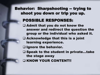 Behavior: Sharpshooting -- trying to
shoot you down or trip you up.
POSSIBLE RESPONSES:
 Admit that you do not know the
answer and redirect the question the
group or the individual who asked it.
 Acknowledge that this is a joint
learning experience.
 Ignore the behavior.
 Speak to the student in private…take
the stage away
 KNOW YOUR CONTENT!!
 
