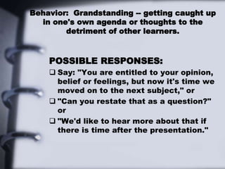 Behavior: Grandstanding -- getting caught up
in one's own agenda or thoughts to the
detriment of other learners.
POSSIBLE RESPONSES:
 Say: "You are entitled to your opinion,
belief or feelings, but now it's time we
moved on to the next subject," or
 "Can you restate that as a question?"
or
 "We'd like to hear more about that if
there is time after the presentation."
 