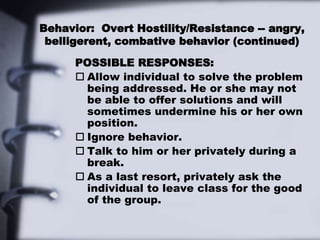 Behavior: Overt Hostility/Resistance -- angry,
belligerent, combative behavior (continued)
POSSIBLE RESPONSES:
 Allow individual to solve the problem
being addressed. He or she may not
be able to offer solutions and will
sometimes undermine his or her own
position.
 Ignore behavior.
 Talk to him or her privately during a
break.
 As a last resort, privately ask the
individual to leave class for the good
of the group.
 