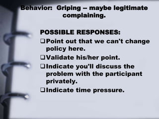 Behavior: Griping -- maybe legitimate
complaining.
POSSIBLE RESPONSES:
Point out that we can't change
policy here.
Validate his/her point.
Indicate you'll discuss the
problem with the participant
privately.
Indicate time pressure.
 