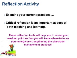 Reflection Activity
Examine your current practices ...
Critical reflection is an important aspect of
both teaching and learning.
These reflection tools will help you to reveal your
weakest point so that you will know where to focus
your energy on strengthening the classroom
management practices.
 