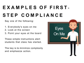 E X A M P L E S O F F I R S T -
S T E P C O M P L I A N C E
Say one of the following:
1. Everybody's eyes on me
2. Look at the screen
3. Point your eyes at the board
These simple instructions alert
students that class has started.
The key is to minimize complexity
and emphasize action.
Eyes
On Me
 