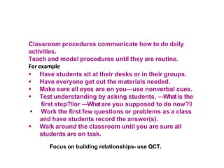 Classroom procedures communicate how to do daily
activities.
Teach and model procedures until they are routine.
For example
 Have students sit at their desks or in their groups.
 Have everyone get out the materials needed.
 Make sure all eyes are on you—use nonverbal cues.
 Test understanding by asking students, ―Whatis the
first step?‖or ―Whatare you supposed to do now?‖
 Work the first few questions or problems as a class
and have students record the answer(s).
 Walk around the classroom until you are sure all
students are on task.
Focus on building relationships- use QCT.
 