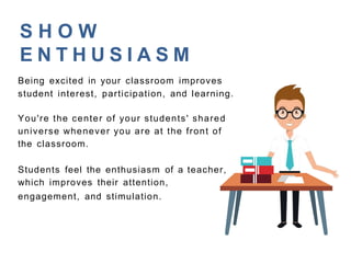 S H O W
E N T H U S I A S M
Being excited in your classroom improves
student interest, participation, and learning.
You're the center of your students' shared
universe whenever you are at the front of
the classroom.
Students feel the enthusiasm of a teacher,
which improves their attention,
engagement, and stimulation.
 