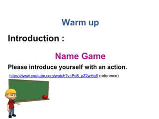 Warm up
Introduction :
Name Game
Please introduce yourself with an action.
https://www.youtube.com/watch?v=Pd8_pZ2wHo8 (reference)
 