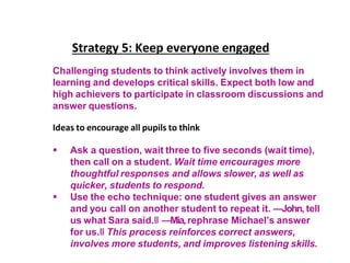 Strategy 5: Keep everyone engaged
Challenging students to think actively involves them in
learning and develops critical skills. Expect both low and
high achievers to participate in classroom discussions and
answer questions.
Ideas to encourage all pupils to think
 Ask a question, wait three to five seconds (wait time),
then call on a student. Wait time encourages more
thoughtful responses and allows slower, as well as
quicker, students to respond.
 Use the echo technique: one student gives an answer
and you call on another student to repeat it. ―John, tell
us what Sara said.‖ ―Mia,rephrase Michael’s answer
for us.‖ This process reinforces correct answers,
involves more students, and improves listening skills.
 