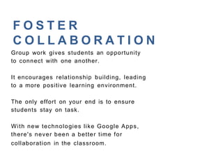 F O S T E R
C O L L A B O R A T I O N
Group work gives students an opportunity
to connect with one another.
It encourages relationship building, leading
to a more positive learning environment.
The only effort on your end is to ensure
students stay on task.
With new technologies like Google Apps,
there's never been a better time for
collaboration in the classroom.
 