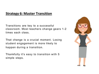 Strategy 6: Master Transition
Transitions are key to a successful
classroom. Most teachers change gears 1-2
times each class.
That change is a crucial moment. Losing
student engagement is more likely to
happen during a transition.
Thankfully it's easy to transition with 5
simple steps.
 